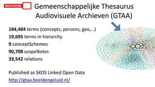 Gemeenschappelijke Thesaurus
Audiovisuele Archieven (GTAA)
184,484 terms (concepts, persons, geo,…)
19,695 terms in hierarchy
9 conceptSchemes
90,708 scopeNotes
33,542 relations
Published as SKOS Linked Open Data
http://gtaa.beeldengeluid.nl/
 