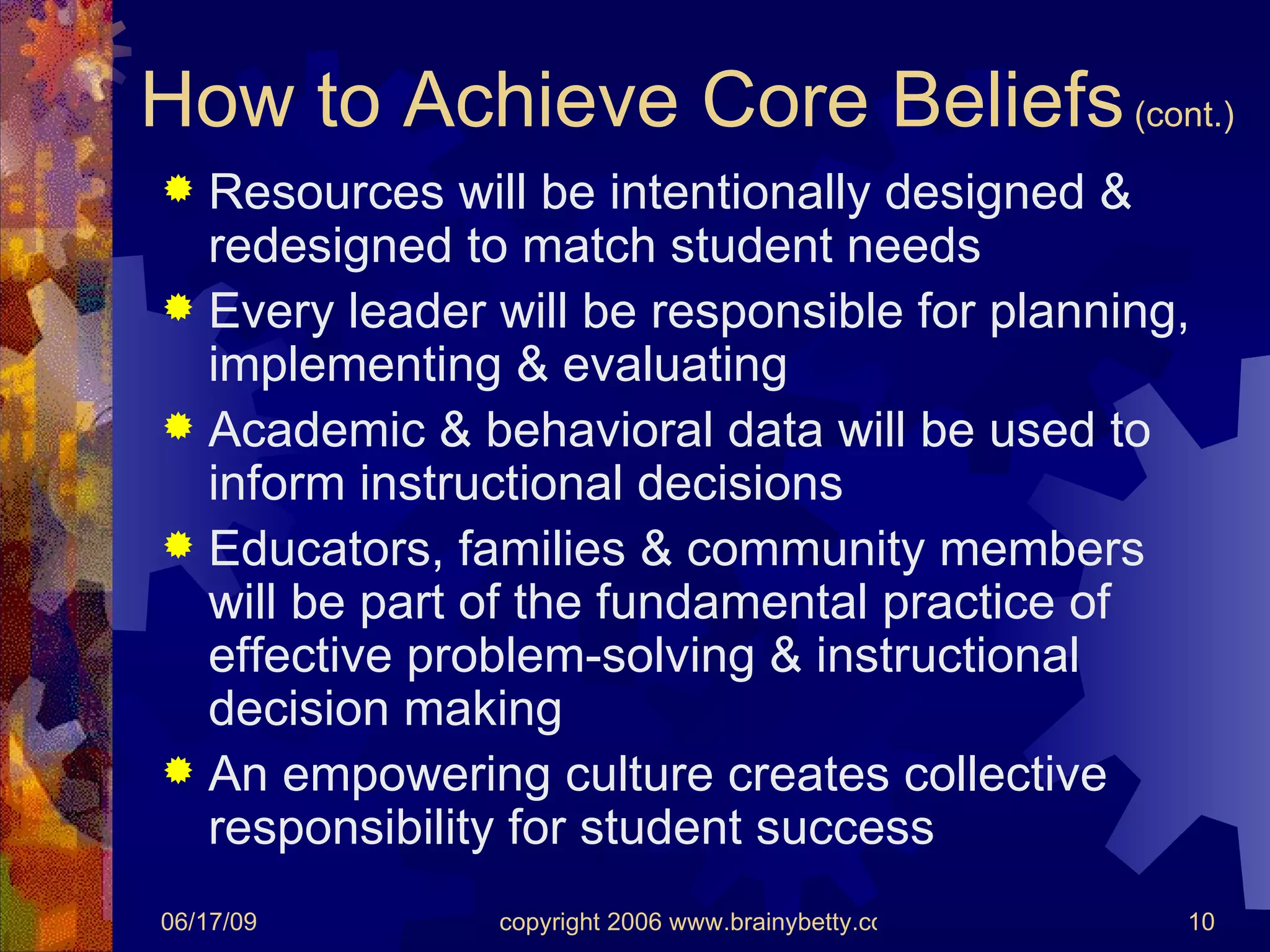 How to Achieve Core Beliefs  (cont.) Resources will be intentionally designed & redesigned to match student needs Every leader will be responsible for planning, implementing & evaluating Academic & behavioral data will be used to inform instructional decisions Educators, families & community members will be part of the fundamental practice of effective problem-solving & instructional decision making An empowering culture creates collective responsibility for student success 