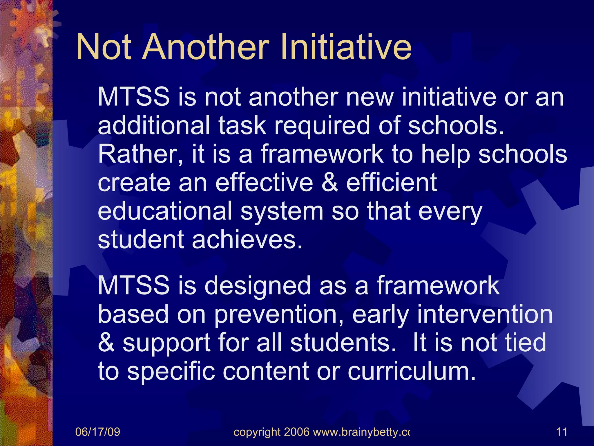 Not Another Initiative MTSS is not another new initiative or an additional task required of schools.  Rather, it is a framework to help schools create an effective & efficient educational system so that every student achieves. MTSS is designed as a framework based on prevention, early intervention & support for all students.  It is not tied to specific content or curriculum. 