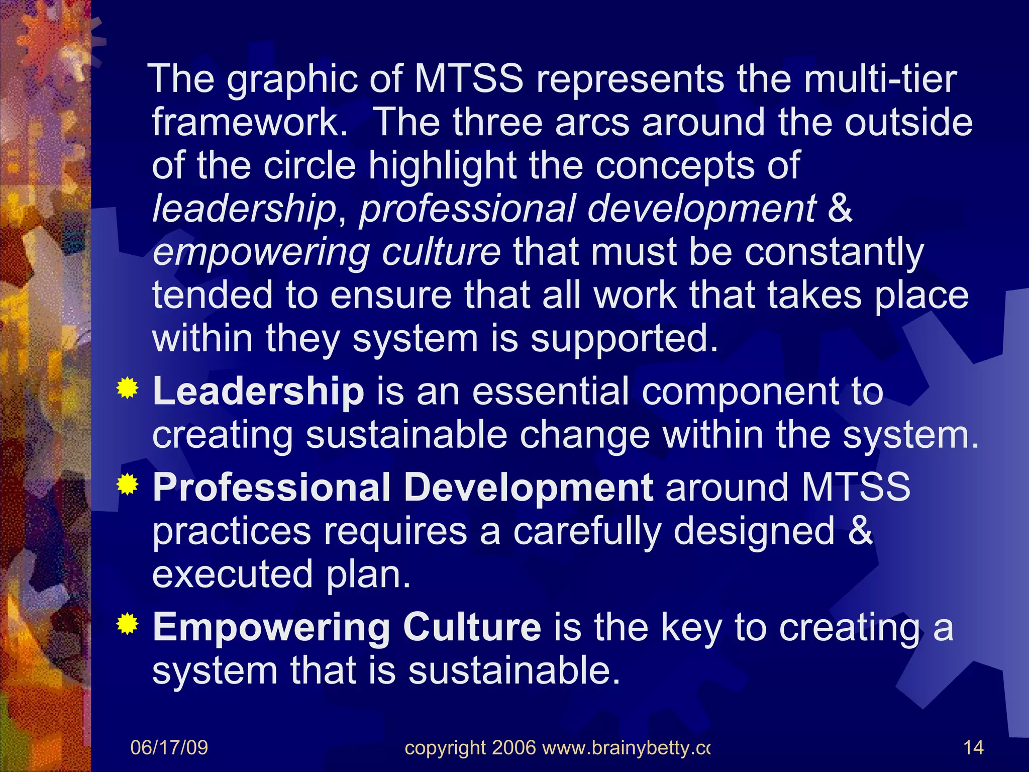 The graphic of MTSS represents the multi-tier framework.  The three arcs around the outside of the circle highlight the concepts of  leadership ,  professional development  &  empowering culture  that must be constantly tended to ensure that all work that takes place within they system is supported. Leadership  is an essential component to creating sustainable change within the system. Professional Development  around MTSS practices requires a carefully designed & executed plan. Empowering Culture  is the key to creating a system that is sustainable. 