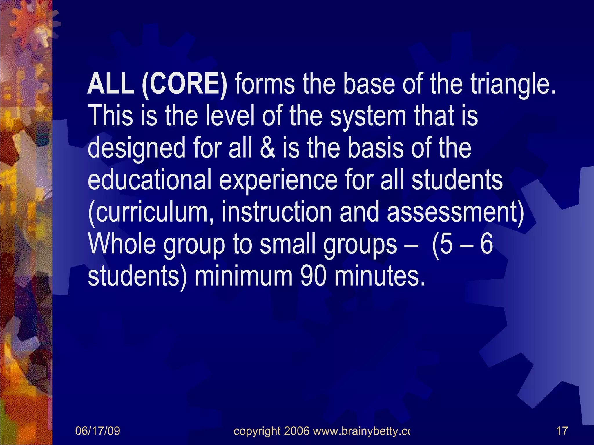 ALL (CORE)  forms the base of the triangle.  This is the level of the system that is designed for all & is the basis of the educational experience for all students (curriculum, instruction and assessment) Whole group to small groups –  (5 – 6 students) minimum 90 minutes. 