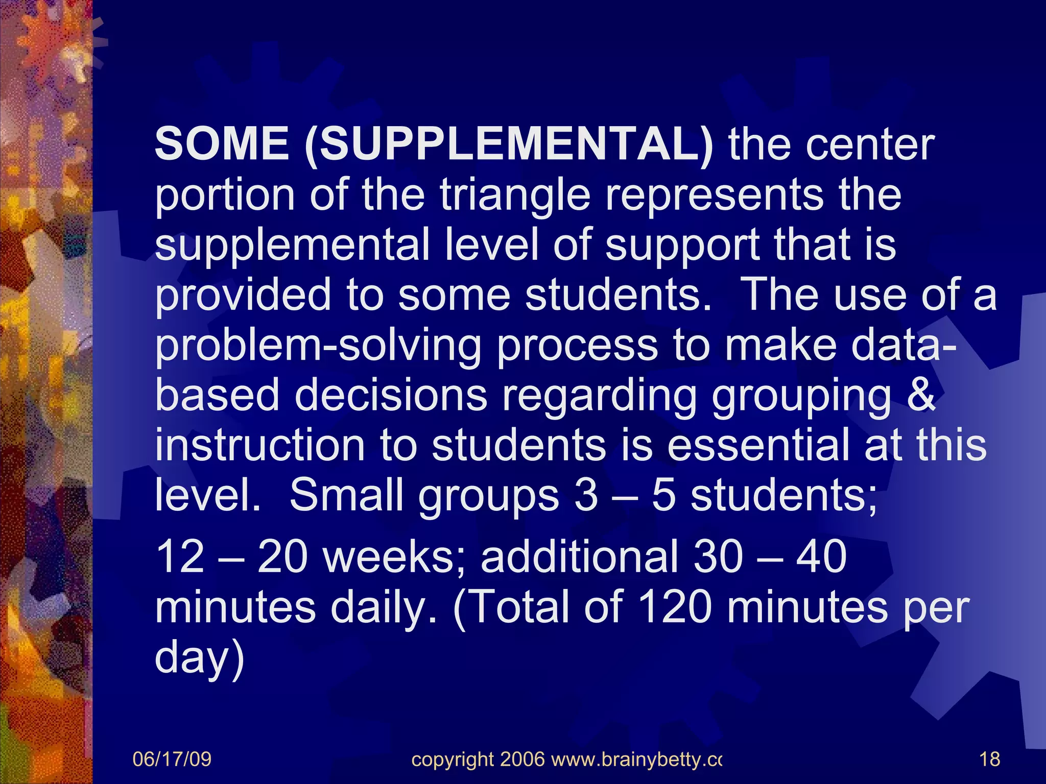 SOME (SUPPLEMENTAL)  the center portion of the triangle represents the supplemental level of support that is provided to some students.  The use of a problem-solving process to make data-based decisions regarding grouping & instruction to students is essential at this level.  Small groups 3 – 5 students;  12 – 20 weeks; additional 30 – 40 minutes daily. (Total of 120 minutes per day) 