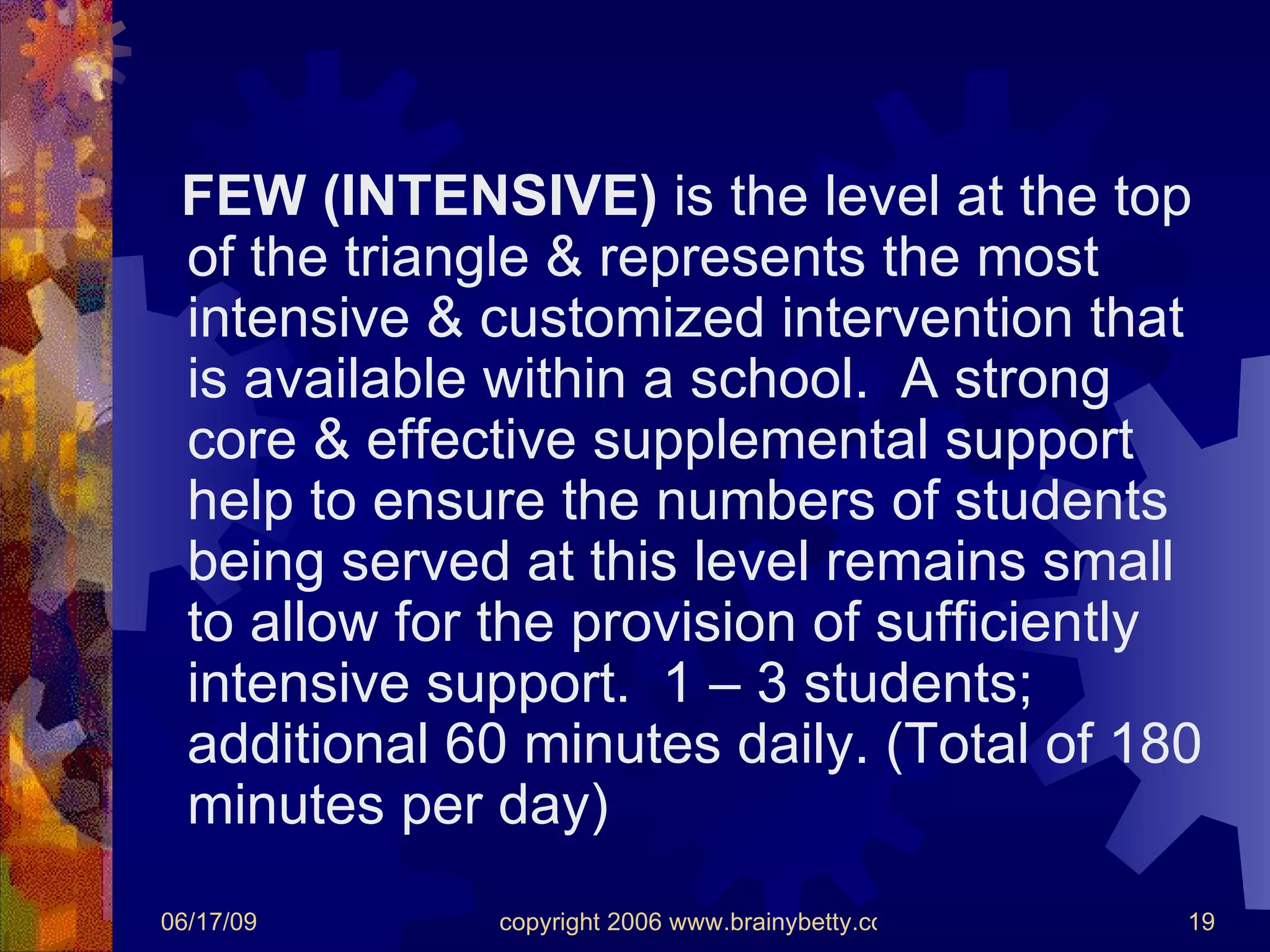 FEW (INTENSIVE)  is the level at the top of the triangle & represents the most intensive & customized intervention that is available within a school.  A strong core & effective supplemental support help to ensure the numbers of students being served at this level remains small to allow for the provision of sufficiently intensive support.  1 – 3 students; additional 60 minutes daily. (Total of 180 minutes per day) 