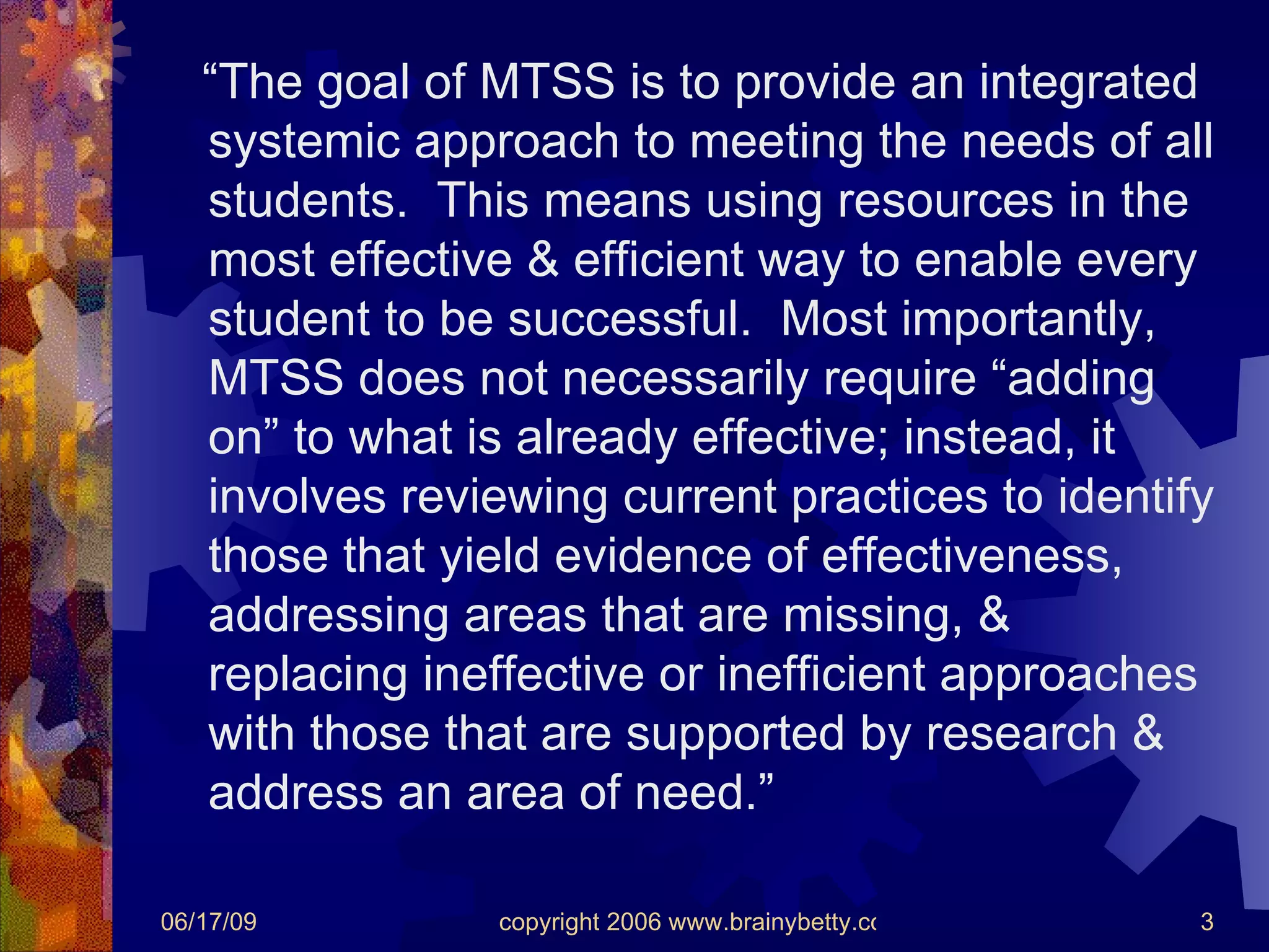 “ The goal of MTSS is to provide an integrated systemic approach to meeting the needs of all students.  This means using resources in the most effective & efficient way to enable every student to be successful.  Most importantly, MTSS does not necessarily require “adding on” to what is already effective; instead, it involves reviewing current practices to identify those that yield evidence of effectiveness, addressing areas that are missing, & replacing ineffective or inefficient approaches with those that are supported by research & address an area of need.” 