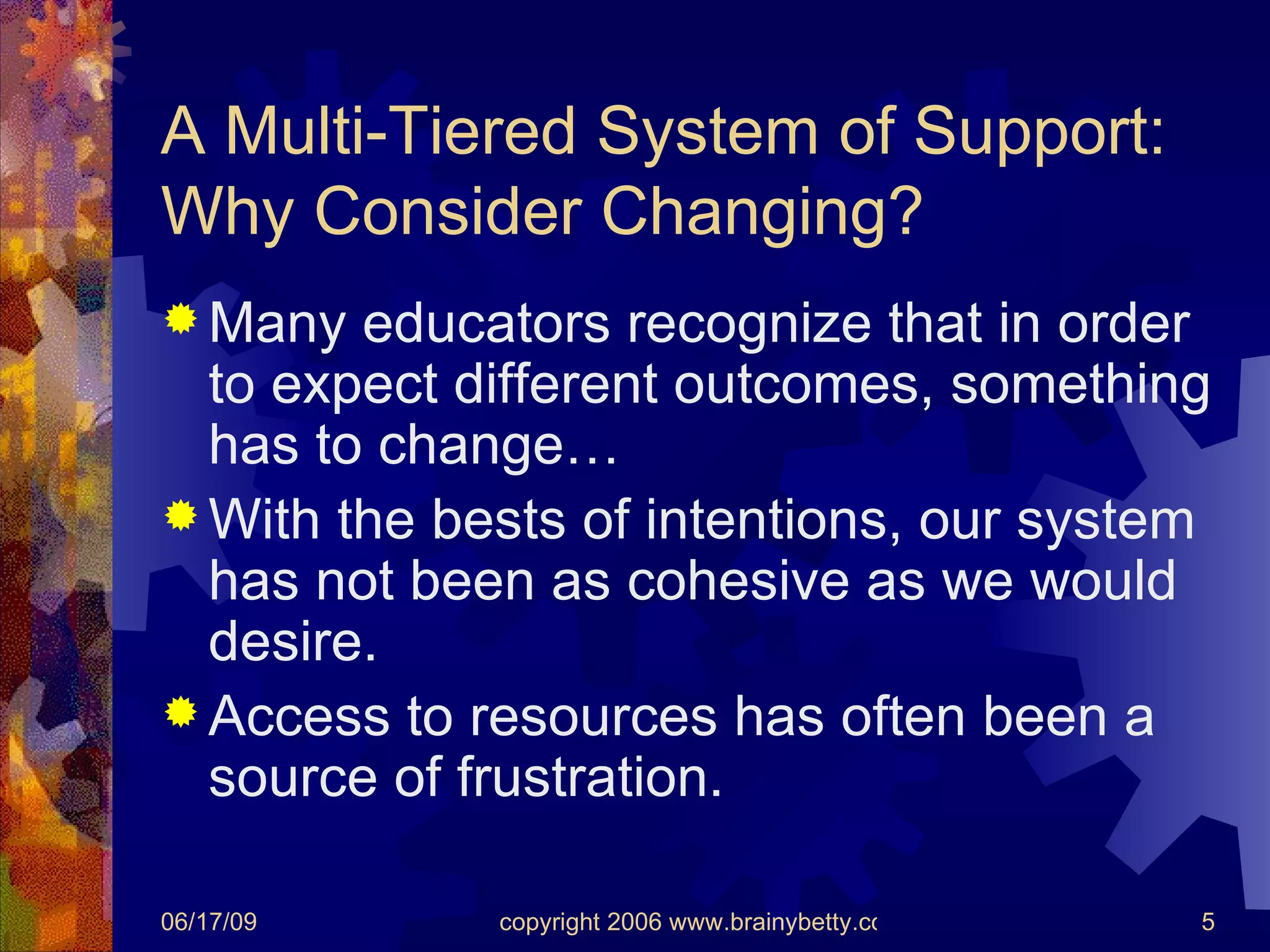 A Multi-Tiered System of Support: Why Consider Changing? Many educators recognize that in order to expect different outcomes, something has to change… With the bests of intentions, our system has not been as cohesive as we would desire. Access to resources has often been a source of frustration. 