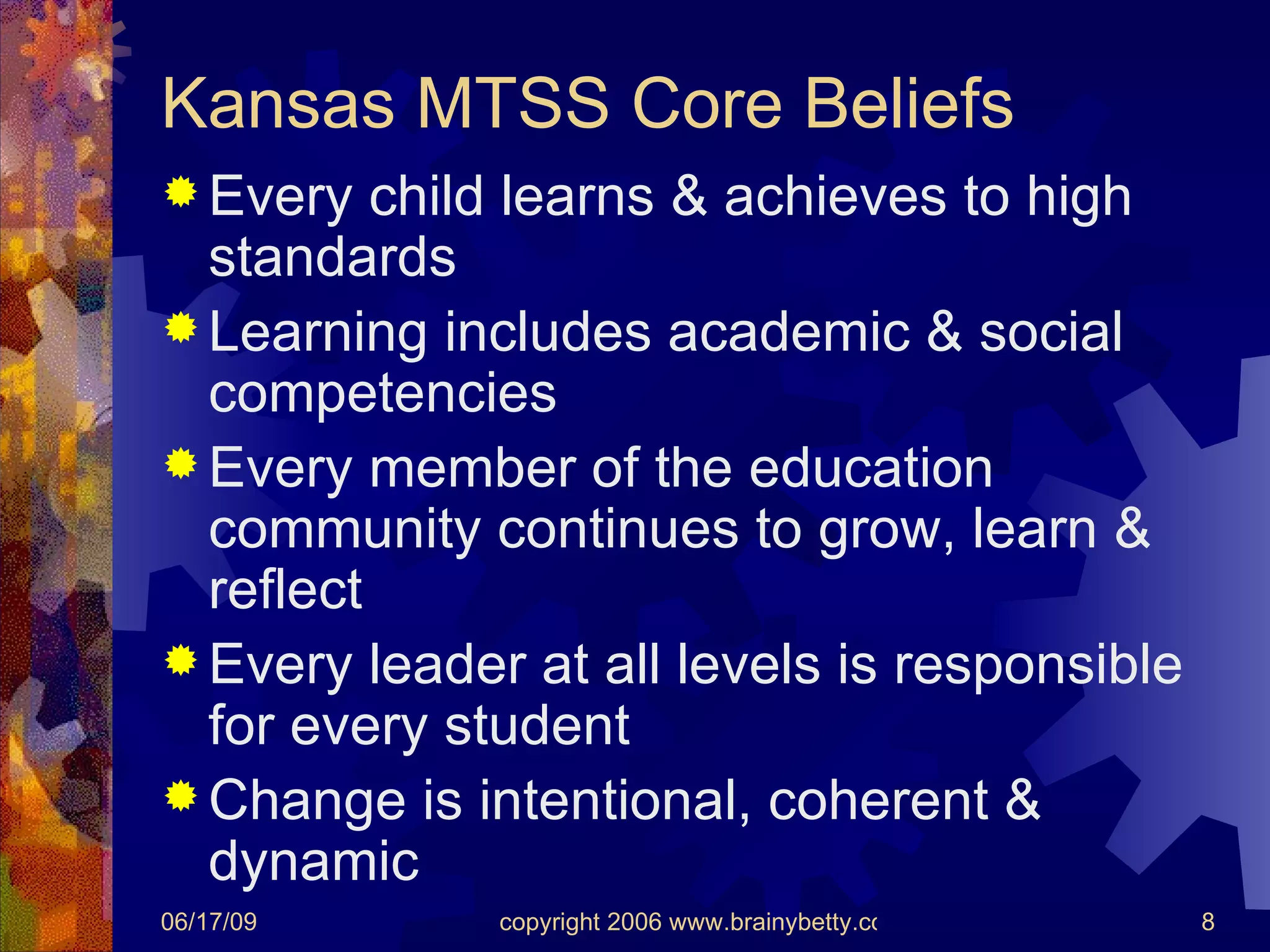 Kansas MTSS Core Beliefs Every child learns & achieves to high standards Learning includes academic & social competencies Every member of the education community continues to grow, learn & reflect Every leader at all levels is responsible for every student Change is intentional, coherent & dynamic 