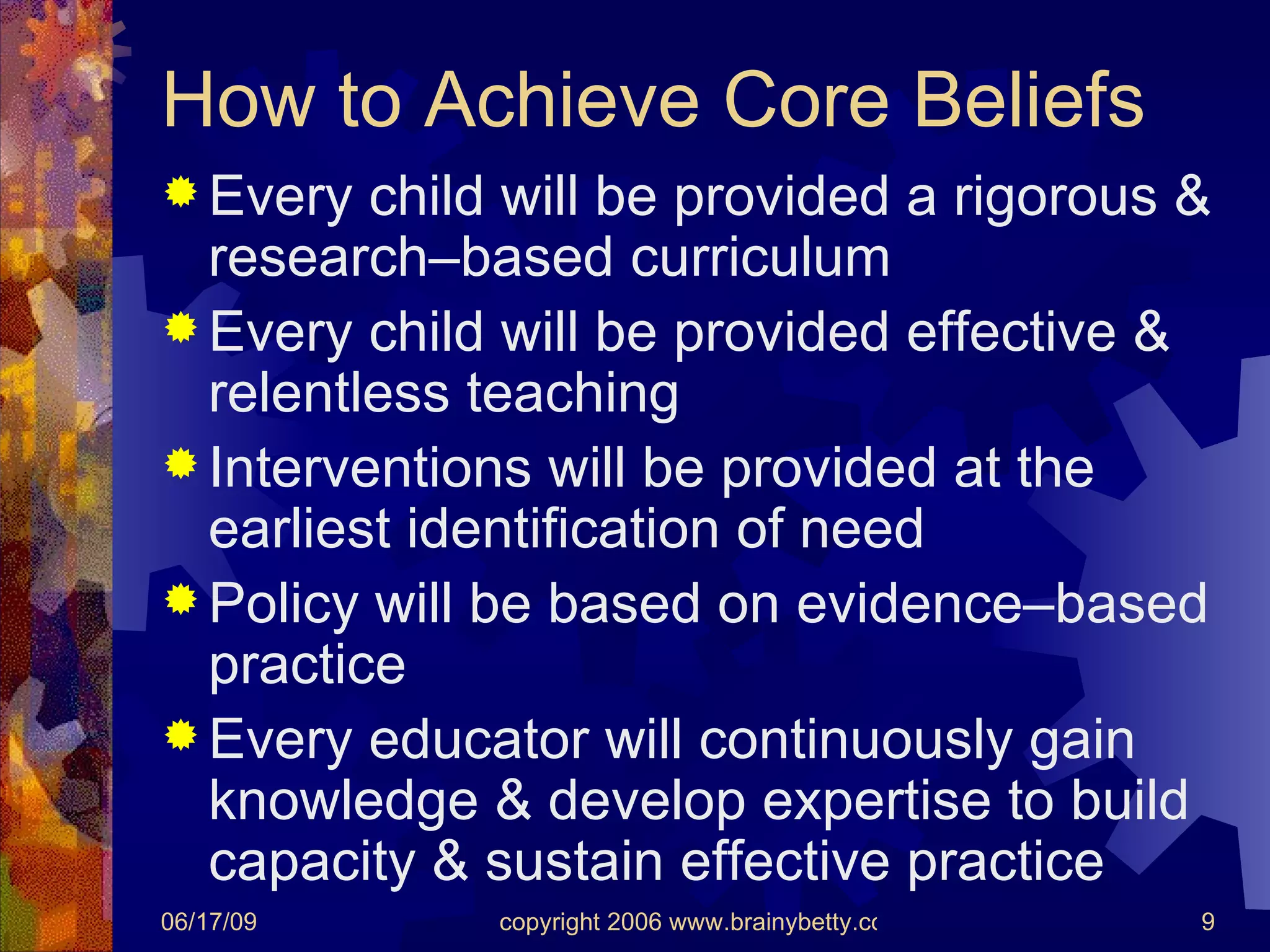 How to Achieve Core Beliefs Every child will be provided a rigorous & research–based curriculum Every child will be provided effective & relentless teaching Interventions will be provided at the earliest identification of need Policy will be based on evidence–based practice Every educator will continuously gain knowledge & develop expertise to build capacity & sustain effective practice 