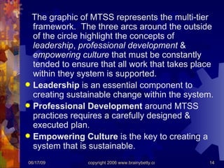The graphic of MTSS represents the multi-tier framework.  The three arcs around the outside of the circle highlight the concepts of  leadership ,  professional development  &  empowering culture  that must be constantly tended to ensure that all work that takes place within they system is supported. Leadership  is an essential component to creating sustainable change within the system. Professional Development  around MTSS practices requires a carefully designed & executed plan. Empowering Culture  is the key to creating a system that is sustainable. 