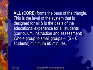 ALL (CORE)  forms the base of the triangle.  This is the level of the system that is designed for all & is the basis of the educational experience for all students (curriculum, instruction and assessment) Whole group to small groups –  (5 – 6 students) minimum 90 minutes. 