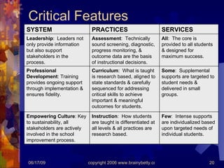 Critical Features Few :  Intense supports are individualized based upon targeted needs of individual students. Instruction :  How students are taught is differentiated at all levels & all practices are research based. Empowering Culture : Key to sustainability, all stakeholders are actively involved in the school improvement process. Some :  Supplemental supports are targeted to student needs & delivered in small groups. Curriculum :  What is taught is research based, aligned to state standards & carefully sequenced for addressing critical skills to achieve important & meaningful outcomes for students. Professional Development : Training provides ongoing support through implementation & ensures fidelity. All :  The core is provided to all students & designed for maximum success. Assessment :  Technically sound screening, diagnostic, progress monitoring, & outcome data are the basis of instructional decisions. Leadership :  Leaders not only provide information but also support stakeholders in the process. SERVICES PRACTICES SYSTEM 