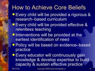 How to Achieve Core Beliefs Every child will be provided a rigorous & research–based curriculum Every child will be provided effective & relentless teaching Interventions will be provided at the earliest identification of need Policy will be based on evidence–based practice Every educator will continuously gain knowledge & develop expertise to build capacity & sustain effective practice 