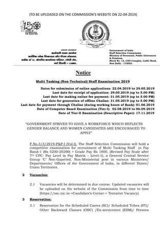 (TO BE UPLOADED ON THE COMMISSION’S WEBSITE ON 22-04-2019)
Government of India
Staff Selection Commission
Ministry of Personnel, Public Grievances
& Pensions,
Block No. 12, CGO Complex, Lodhi Road,
New Delhi - 110003.
Notice
Multi Tasking (Non-Technical) Staff Examination 2019
Dates for submission of online applications: 22.04.2019 to 29.05.2019
Last date for receipt of application: 29.05.2019 (up to 5.00 PM)
Last date for making online fee payment: 31.05.2019 (up to 5.00 PM)
Last date for generation of offline Challan: 31.05.2019 (up to 5.00 PM)
Last date for payment through Challan (during working hours of Bank): 01.06.2019
Date of Computer Based Examination (Tier-I): 02.08.2019 to 06.09.2019
Date of Tier-II Examination (Descriptive Paper): 17.11.2019
“GOVERNMENT STRIVES TO HAVE A WORKFORCE WHICH REFLECTS
GENDER BALANCE AND WOMEN CANDIDATES ARE ENCOURAGED TO
APPLY”
F.No.3/3/2019-P&P-I (Vol-I). The Staff Selection Commission will hold a
competitive examination for recruitment of Multi Tasking Staff in Pay
Band-1 (Rs 5200-20200) + Grade Pay Rs 1800, (Revised Pay Scale after
7th CPC: Pay Level in Pay Matrix – Level-1), a General Central Service
Group ‘C’ Non-Gazetted, Non-Ministerial post in various Ministries/
Departments/ Offices of the Government of India, in different States/
Union Territories.
2 Vacancies:
2.1 Vacancies will be determined in due course. Updated vacancies will
be uploaded on the website of the Commission from time to time
(https://ssc.nic.in->Candidate’s Corner-> Tentative Vacancy).
3 Reservation:
3.1 Reservation for the Scheduled Castes (SC)/ Scheduled Tribes (ST)/
Other Backward Classes (OBC) /Ex-servicemen (ESM)/ Persons
 