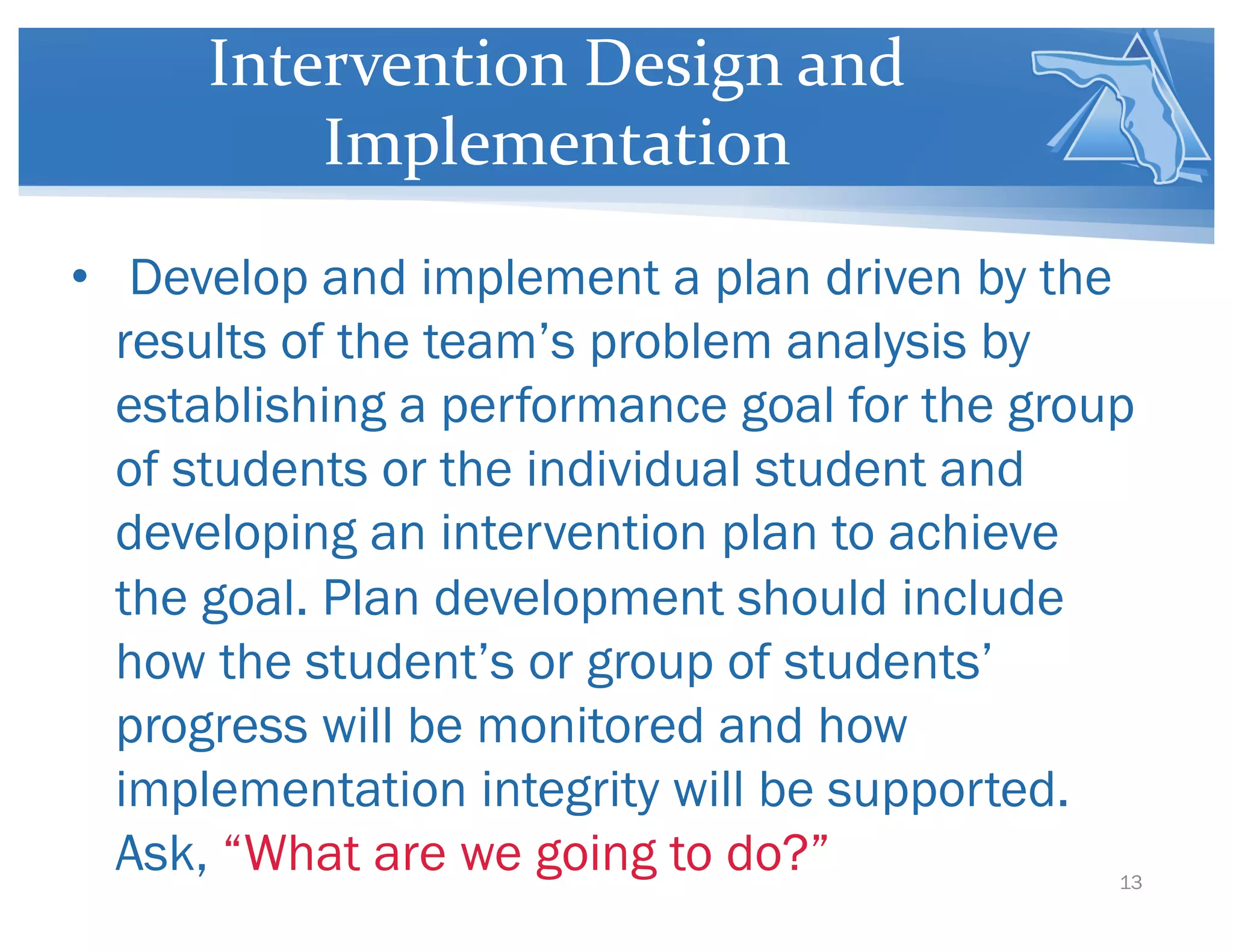 Intervention Design and
Implementation
• Develop and implement a plan driven by the
results of the team’s problem analysis by
establishing a performance goal for the group
of students or the individual student and
developing an intervention plan to achieve
the goal. Plan development should include
how the student’s or group of students’
progress will be monitored and how
implementation integrity will be supported.
Ask, “What are we going to do?” 13
 