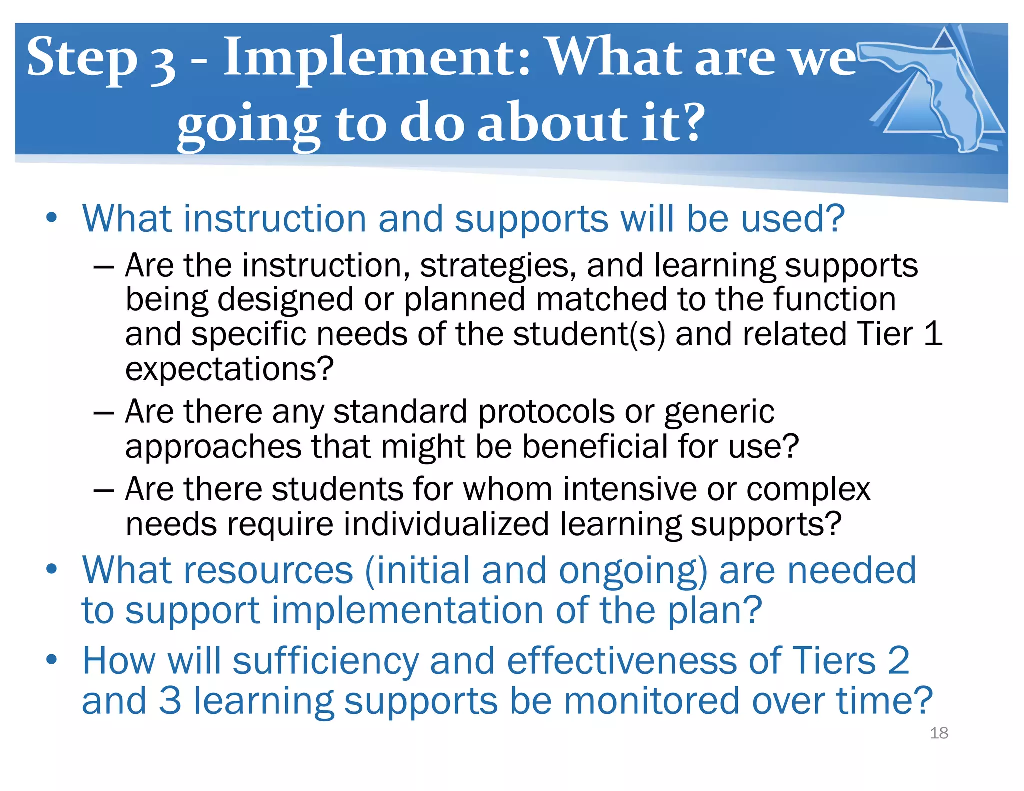 Step 3 - Implement: What are we
going to do about it?
• What instruction and supports will be used?
– Are the instruction, strategies, and learning supports
being designed or planned matched to the function
and specific needs of the student(s) and related Tier 1
expectations?
– Are there any standard protocols or generic
approaches that might be beneficial for use?
– Are there students for whom intensive or complex
needs require individualized learning supports?
• What resources (initial and ongoing) are needed
to support implementation of the plan?
• How will sufficiency and effectiveness of Tiers 2
and 3 learning supports be monitored over time?
18
 
