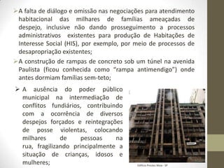 A falta de diálogo e omissão nas negociações para atendimento
 habitacional das milhares de famílias ameaçadas de
 despejo, inclusive não dando prosseguimento a processos
 administrativos existentes para produção de Habitações de
 Interesse Social (HIS), por exemplo, por meio de processos de
 desapropriação existentes;
A construção de rampas de concreto sob um túnel na avenida
 Paulista (ficou conhecida como “rampa antimendigo”) onde
 antes dormiam famílias sem-teto;
 A ausência do poder público
  municipal na intermediação de
  conflitos fundiários, contribuindo
  com a ocorrência de diversos
  despejos forçados e reintegrações
  de posse violentas, colocando
  milhares      de     pessoas    na
  rua, fragilizando principalmente a
  situação de crianças, idosos e
  mulheres;                               Edifício Prestes Maia - SP
 