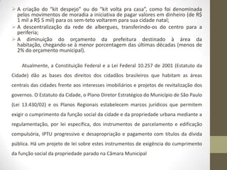  A criação do “kit despejo” ou do “kit volta pra casa”, como foi denominada
  pelos movimentos de moradia a iniciativa de pagar valores em dinheiro (de R$
  1 mil a R$ 5 mil) para os sem-teto voltarem para sua cidade natal;
 A descentralização da rede de albergues, transferindo-os do centro para a
  periferia;
 A diminuição do orçamento da prefeitura destinado à área da
  habitação, chegando-se à menor porcentagem das últimas décadas (menos de
  2% do orçamento municipal).

    Atualmente, a Constituição Federal e a Lei Federal 10.257 de 2001 (Estatuto da
Cidade) dão as bases dos direitos dos cidadãos brasileiros que habitam as áreas
centrais das cidades frente aos interesses imobiliários e projetos de revitalização dos
governos. O Estatuto da Cidade, o Plano Diretor Estratégico do Município de São Paulo
(Lei 13.430/02) e os Planos Regionais estabelecem marcos jurídicos que permitem
exigir o cumprimento da função social da cidade e da propriedade urbana mediante a
regulamentação, por lei específica, dos instrumentos de parcelamento e edificação
compulsória, IPTU progressivo e desapropriação e pagamento com títulos da dívida
pública. Há um projeto de lei sobre estes instrumentos de exigência do cumprimento
da função social da propriedade parado na Câmara Municipal
 
