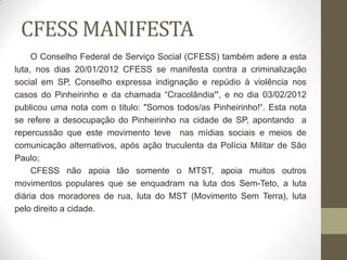CFESS MANIFESTA
     O Conselho Federal de Serviço Social (CFESS) também adere a esta
luta, nos dias 20/01/2012 CFESS se manifesta contra a criminalização
social em SP, Conselho expressa indignação e repúdio à violência nos
casos do Pinheirinho e da chamada “Cracolândia”, e no dia 03/02/2012
publicou uma nota com o titulo: "Somos todos/as Pinheirinho!“. Esta nota
se refere a desocupação do Pinheirinho na cidade de SP, apontando a
repercussão que este movimento teve nas mídias sociais e meios de
comunicação alternativos, após ação truculenta da Polícia Militar de São
Paulo;
     CFESS não apoia tão somente o MTST, apoia muitos outros
movimentos populares que se enquadram na luta dos Sem-Teto, a luta
diária dos moradores de rua, luta do MST (Movimento Sem Terra), luta
pelo direito a cidade.
 