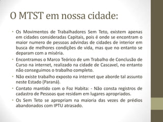 O MTST em nossa cidade:
• Os Movimentos de Trabalhadores Sem Teto, existem apenas
  em cidades consideradas Capitais, pois é onde se encontram o
  maior numero de pessoas advindas de cidades de interior em
  busca de melhores condições de vida, mas que no entanto se
  deparam com a miséria.
• Encontramos o Marco Teórico de um Trabalho de Conclusão de
  Curso na internet, realizado na cidade de Cascavel, no entanto
  não conseguimos o trabalho completo.
• Não existe trabalho exposto na internet que aborde tal assunto
  neste Estado (Paraná).
• Contato mantido com o Foz Habita: - Não consta registros de
  cadastro de Pessoas que residam em lugares apropriados.
• Os Sem Teto se apropriam na maioria das vezes de prédios
  abandonados com IPTU atrasado.
 