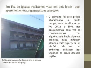 Em Foz do Iguaçu, realizamos vista em dois locais que
   aparentemente abrigam pessoas sem-teto:
                                                • O primeiro foi este prédio
                                                  abandonado      a     muito
                                                  tempo, esta localizado na
                                                  Av. Costa e Silva, nos
                                                  aproximamos para ver se
                                                  conversávamos          com
                                                  alguém, pois havia algumas
                                                  cadeiras. Mas ninguém
                                                  atendeu. Este lugar tem um
                                                  histórico de ser um
                                                  ambiente utilizado por
                                                  usuários de crack daquela
                                                  região.
Prédio abandonado Av. Costa e Silva próximo a
Rodoviária de Foz do Iguaçu
 