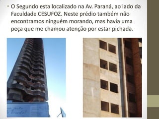 • O Segundo esta localizado na Av. Paraná, ao lado da
  Faculdade CESUFOZ. Neste prédio também não
  encontramos ninguém morando, mas havia uma
  peça que me chamou atenção por estar pichada.
 