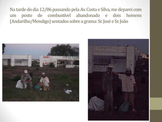 Na tarde do dia 12/06 passando pela Av. Costa e Silva, me deparei com
um posto de combustível abandonado e dois homens
(Andarilho/Mendigo) sentados sobre a grama: Sr. José e Sr. João
 
