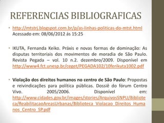 REFERENCIAS BIBLIOGRAFICAS
• http://mtstrj.blogspot.com.br/p/as-linhas-politicas-do-mtst.html
  Acessado em: 08/06/2012 ás 15:25

• IKUTA, Fernanda Keiko. Práxis e novas formas de dominação: As
  disputas territoriais dos movimentos de moradia de São Paulo.
  Revista Pegada – vol. 10 n.2. dezembro/2009. Disponível em
  http://www4.fct.unesp.br/ceget/PEGADA102/10ferikuta1002.pdf

• Violação dos direitos humanos no centro de São Paulo: Propostas
  e reivindicações para política públicas. Dossiê do fórum Centro
  Vivo.            2005/2006.             Disponível         em:
  http://www.cidades.gov.br/images/stories/ArquivosSNPU/Bibliote
  ca/ReabilitacaoAreasUrbanas/Biblioteca_Violacao_Direitos_Huma
  nos_Centro_SP.pdf
 