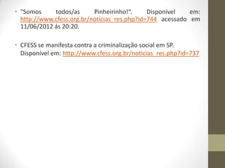 • "Somos     todos/as      Pinheirinho!“.     Disponível   em:
  http://www.cfess.org.br/noticias_res.php?id=744 acessado em
  11/06/2012 ás 20:20.

• CFESS se manifesta contra a criminalização social em SP.
  Disponível em: http://www.cfess.org.br/noticias_res.php?id=737
 
