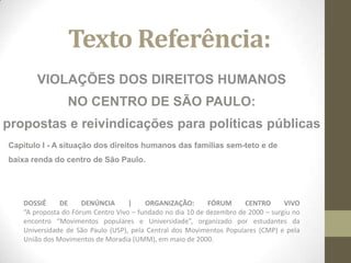 Texto Referência:
        VIOLAÇÕES DOS DIREITOS HUMANOS
                 NO CENTRO DE SÃO PAULO:
propostas e reivindicações para políticas públicas
Capitulo I - A situação dos direitos humanos das famílias sem-teto e de
baixa renda do centro de São Paulo.




    DOSSIÊ     DE     DENÚNCIA      |    ORGANIZAÇÃO:       FÓRUM      CENTRO      VIVO
    “A proposta do Fórum Centro Vivo – fundado no dia 10 de dezembro de 2000 – surgiu no
    encontro “Movimentos populares e Universidade”, organizado por estudantes da
    Universidade de São Paulo (USP), pela Central dos Movimentos Populares (CMP) e pela
    União dos Movimentos de Moradia (UMM), em maio de 2000.
 