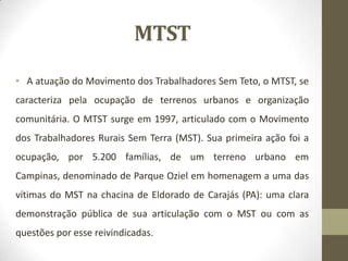 MTST
• A atuação do Movimento dos Trabalhadores Sem Teto, o MTST, se
caracteriza pela ocupação de terrenos urbanos e organização
comunitária. O MTST surge em 1997, articulado com o Movimento
dos Trabalhadores Rurais Sem Terra (MST). Sua primeira ação foi a
ocupação, por 5.200 famílias, de um terreno urbano em
Campinas, denominado de Parque Oziel em homenagem a uma das
vítimas do MST na chacina de Eldorado de Carajás (PA): uma clara
demonstração pública de sua articulação com o MST ou com as
questões por esse reivindicadas.
 