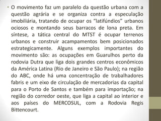 • O movimento faz um paralelo da questão urbana com a
  questão agrária e se organiza contra a especulação
  imobiliária, tratando de ocupar os “latifúndios” urbanos
  ociosos e montando seus barracos de lona preta. Em
  síntese, a tática central do MTST é ocupar terrenos
  urbanos e construir acampamentos bem posicionados
  estrategicamente. Alguns exemplos importantes do
  movimento são: as ocupações em Guarulhos perto da
  rodovia Dutra que liga dois grandes centros econômicos
  da América Latina (Rio de Janeiro e São Paulo); na região
  do ABC, onde há uma concentração de trabalhadores
  fabris e um eixo de circulação de mercadorias da capital
  para o Porto de Santos e também para importação; na
  região do corredor oeste, que liga a capital ao interior e
  aos países do MERCOSUL, com a Rodovia Regis
  Bittencourt.
 