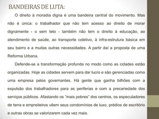 BANDEIRAS DE LUTA:
   O direito à moradia digna é uma bandeira central do movimento. Mas

não é única: o trabalhador que não tem acesso ao direito de morar

dignamente - o sem teto - também não tem o direito à educação, ao

atendimento de saúde, ao transporte coletivo, à infra-estrutura básica em

seu bairro e a muitas outras necessidades. A partir daí a proposta de uma

Reforma Urbana.

   Defende-se a transformação profunda no modo como as cidades estão

organizadas. Hoje as cidades servem para dar lucro e são gerenciadas como

uma empresa pelos governantes. Há gente que ganha bilhões com a

expulsão dos trabalhadores para as periferias e com a precariedade dos

serviços públicos. Afastando os “mais pobres” dos centros, os especuladores

de terra e empreiteiros vêem seus condomínios de luxo, prédios de escritório

e outras obras se valorizarem cada vez mais.
 