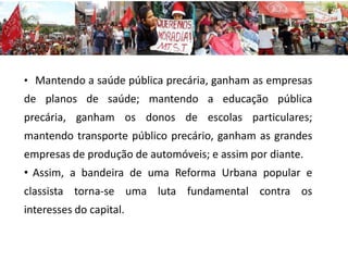 • Mantendo a saúde pública precária, ganham as empresas
de planos de saúde; mantendo a educação pública
precária, ganham os donos de escolas particulares;
mantendo transporte público precário, ganham as grandes
empresas de produção de automóveis; e assim por diante.
• Assim, a bandeira de uma Reforma Urbana popular e
classista torna-se uma luta fundamental contra os
interesses do capital.
 