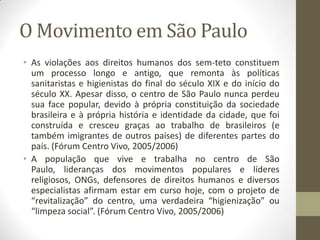 O Movimento em São Paulo
• As violações aos direitos humanos dos sem-teto constituem
  um processo longo e antigo, que remonta às políticas
  sanitaristas e higienistas do final do século XIX e do início do
  século XX. Apesar disso, o centro de São Paulo nunca perdeu
  sua face popular, devido à própria constituição da sociedade
  brasileira e à própria história e identidade da cidade, que foi
  construída e cresceu graças ao trabalho de brasileiros (e
  também imigrantes de outros países) de diferentes partes do
  país. (Fórum Centro Vivo, 2005/2006)
• A população que vive e trabalha no centro de São
  Paulo, lideranças dos movimentos populares e líderes
  religiosos, ONGs, defensores de direitos humanos e diversos
  especialistas afirmam estar em curso hoje, com o projeto de
  “revitalização” do centro, uma verdadeira “higienização” ou
  “limpeza social”. (Fórum Centro Vivo, 2005/2006)
 