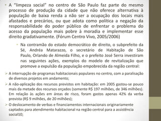 • A “limpeza social” no centro de São Paulo faz parte do mesmo
  processo de produção da cidade que não oferece alternativa à
  população de baixa renda a não ser a ocupação dos locais mais
  afastados e precários, ou que adota como política a negação da
  responsabilidade do poder público de enfrentar o problema do
  acesso da população mais pobre à moradia e implementar esse
  direito gradativamente. (Fórum Centro Vivo, 2005/2006)
      • Na contramão do estado democrático de direito, o subprefeito da
        Sé, Andréa Matarazzo, o secretário de Habitação de São
        Paulo, Orlando de Almeida Filho, e o prefeito José Serra investiram
        nas seguintes ações, exemplos do modelo de revitalização que
        promove a expulsão da população empobrecida da região central:
 A interrupção de programas habitacionais populares no centro, com a paralisação
  de diversos projetos em andamento;
 A não-aplicação dos recursos previstos em habitação: em 2005 gastou-se pouco
  mais da metade dos recursos orçados (somente R$ 197 milhões, de 346 milhões).
  Em relação às ações em áreas de risco, foram gastos apenas 42% da verba
  prevista (R$ 9 milhões, de 20 milhões);
 O deslocamento de verbas e financiamentos internacionais originariamente
  captados para atendimento habitacional na região central para a assistência
  social10;
 