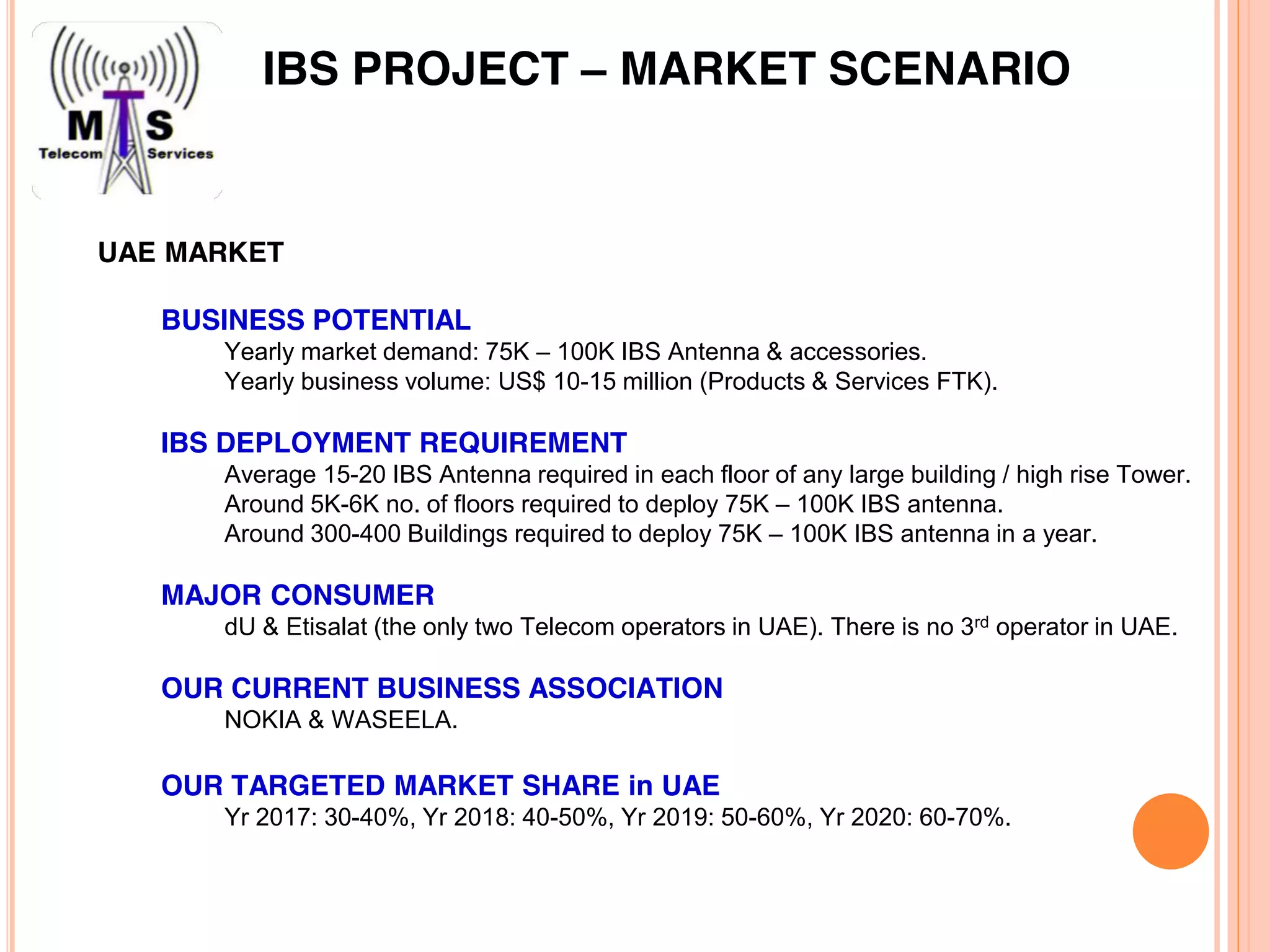 UAE MARKET
BUSINESS POTENTIAL
Yearly market demand: 75K – 100K IBS Antenna & accessories.
Yearly business volume: US$ 10-15 million (Products & Services FTK).
IBS DEPLOYMENT REQUIREMENT
Average 15-20 IBS Antenna required in each floor of any large building / high rise Tower.
Around 5K-6K no. of floors required to deploy 75K – 100K IBS antenna.
Around 300-400 Buildings required to deploy 75K – 100K IBS antenna in a year.
MAJOR CONSUMER
dU & Etisalat (the only two Telecom operators in UAE). There is no 3rd operator in UAE.
OUR CURRENT BUSINESS ASSOCIATION
NOKIA & WASEELA.
OUR TARGETED MARKET SHARE in UAE
Yr 2017: 30-40%, Yr 2018: 40-50%, Yr 2019: 50-60%, Yr 2020: 60-70%.
IBS PROJECT – MARKET SCENARIO
 