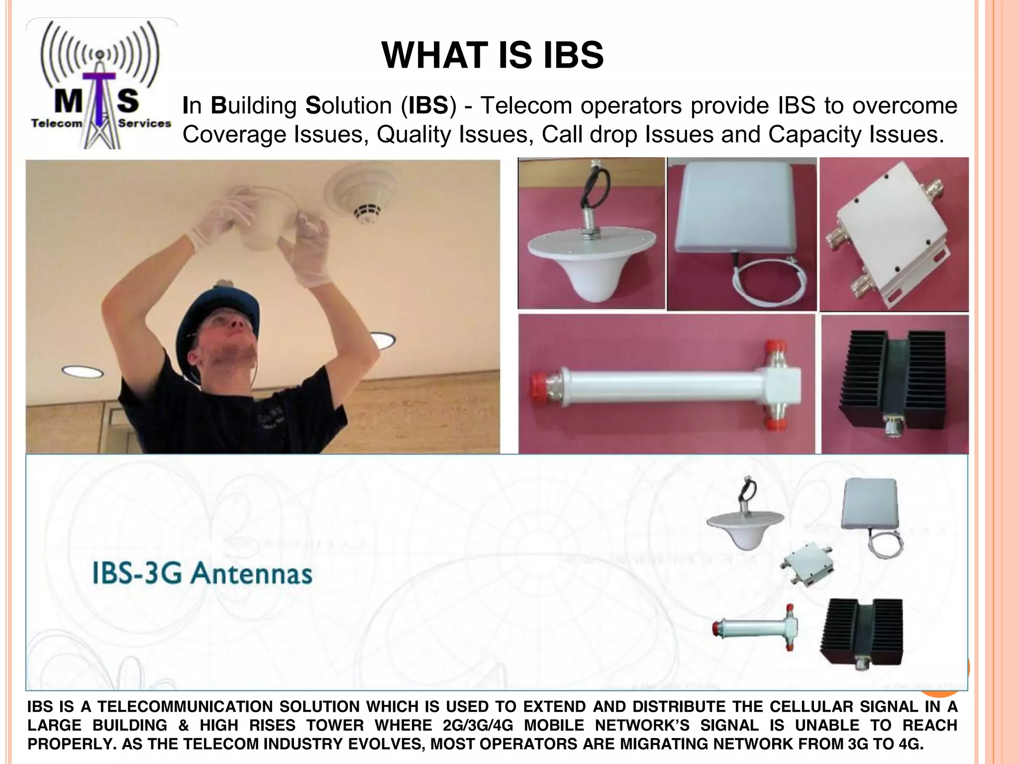 In Building Solution (IBS) - Telecom operators provide IBS to overcome
Coverage Issues, Quality Issues, Call drop Issues and Capacity Issues.
IBS IS A TELECOMMUNICATION SOLUTION WHICH IS USED TO EXTEND AND DISTRIBUTE THE CELLULAR SIGNAL IN A
LARGE BUILDING & HIGH RISES TOWER WHERE 2G/3G/4G MOBILE NETWORK’S SIGNAL IS UNABLE TO REACH
PROPERLY. AS THE TELECOM INDUSTRY EVOLVES, MOST OPERATORS ARE MIGRATING NETWORK FROM 3G TO 4G.
WHAT IS IBS
 