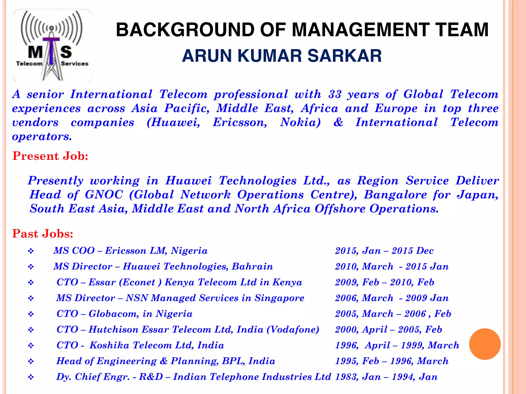 BACKGROUND OF MANAGEMENT TEAM
Past Jobs:
MS COO – Ericsson LM, Nigeria 2015, Jan – 2015 Dec
MS Director – Huawei Technologies, Bahrain 2010, March - 2015 Jan
CTO – Essar (Econet ) Kenya Telecom Ltd in Kenya 2009, Feb – 2010, Feb
MS Director – NSN Managed Services in Singapore 2006, March - 2009 Jan
CTO – Globacom, in Nigeria 2005, March – 2006 , Feb
CTO – Hutchison Essar Telecom Ltd, India (Vodafone) 2000, April – 2005, Feb
CTO - Koshika Telecom Ltd, India 1996, April – 1999, March
Head of Engineering & Planning, BPL, India 1995, Feb – 1996, March
Dy. Chief Engr. - R&D – Indian Telephone Industries Ltd 1983, Jan – 1994, Jan
Present Job:
Presently working in Huawei Technologies Ltd., as Region Service Deliver
Head of GNOC (Global Network Operations Centre), Bangalore for Japan,
South East Asia, Middle East and North Africa Offshore Operations.
A senior International Telecom professional with 33 years of Global Telecom
experiences across Asia Pacific, Middle East, Africa and Europe in top three
vendors companies (Huawei, Ericsson, Nokia) & International Telecom
operators.
ARUN KUMAR SARKAR
 