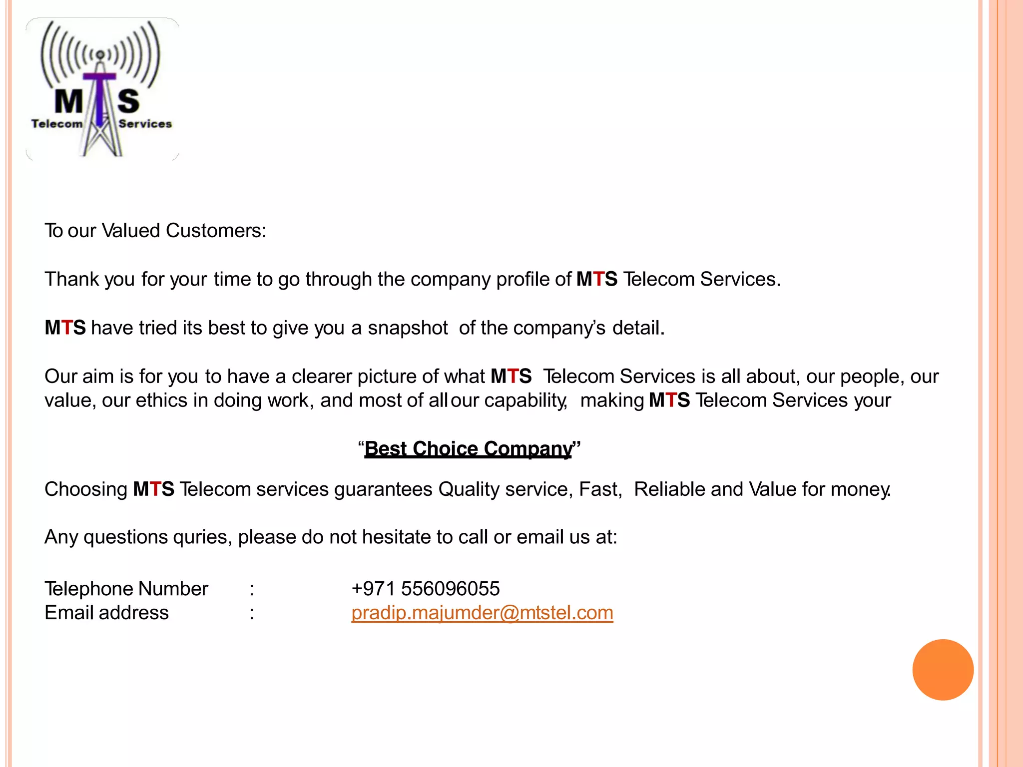 To our Valued Customers:
Thank you for your time to go through the company profile of MTS Telecom Services.
MTS have tried its best to give you a snapshot of the company’s detail.
Our aim is for you to have a clearer picture of what MTS Telecom Services is all about, our people, our
value, our ethics in doing work, and most of allour capability, making MTS Telecom Services your
“Best Choice Company”
Choosing MTS Telecom services guarantees Quality service, Fast, Reliable and Value for money.
Any questions quries, please do not hesitate to call or email us at:
Telephone Number
Email address
:
:
+971 556096055
pradip.majumder@mtstel.com
 