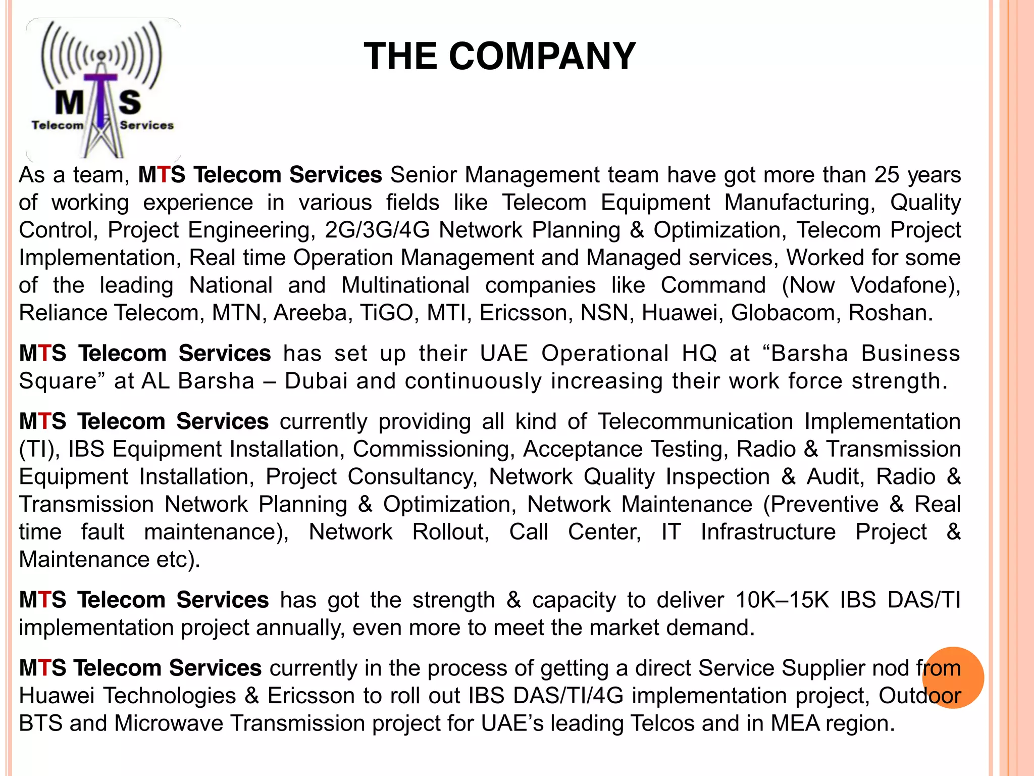 As a team, MTS Telecom Services Senior Management team have got more than 25 years
of working experience in various fields like Telecom Equipment Manufacturing, Quality
Control, Project Engineering, 2G/3G/4G Network Planning & Optimization, Telecom Project
Implementation, Real time Operation Management and Managed services, Worked for some
of the leading National and Multinational companies like Command (Now Vodafone),
Reliance Telecom, MTN, Areeba, TiGO, MTI, Ericsson, NSN, Huawei, Globacom, Roshan.
MTS Telecom Services has set up their UAE Operational HQ at “Barsha Business
Square” at AL Barsha – Dubai and continuously increasing their work force strength.
MTS Telecom Services currently providing all kind of Telecommunication Implementation
(TI), IBS Equipment Installation, Commissioning, Acceptance Testing, Radio & Transmission
Equipment Installation, Project Consultancy, Network Quality Inspection & Audit, Radio &
Transmission Network Planning & Optimization, Network Maintenance (Preventive & Real
time fault maintenance), Network Rollout, Call Center, IT Infrastructure Project &
Maintenance etc).
MTS Telecom Services has got the strength & capacity to deliver 10K–15K IBS DAS/TI
implementation project annually, even more to meet the market demand.
MTS Telecom Services currently in the process of getting a direct Service Supplier nod from
Huawei Technologies & Ericsson to roll out IBS DAS/TI/4G implementation project, Outdoor
BTS and Microwave Transmission project for UAE’s leading Telcos and in MEA region.
THE COMPANY
 