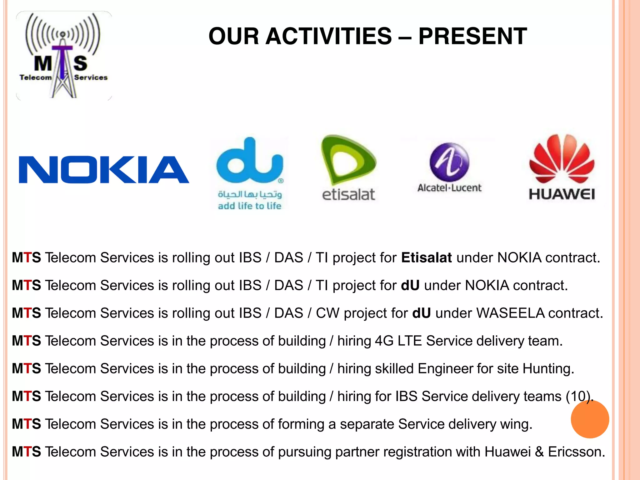 OUR ACTIVITIES – PRESENT
MTS Telecom Services is rolling out IBS / DAS / TI project for Etisalat under NOKIA contract.
MTS Telecom Services is rolling out IBS / DAS / TI project for dU under NOKIA contract.
MTS Telecom Services is rolling out IBS / DAS / CW project for dU under WASEELA contract.
MTS Telecom Services is in the process of building / hiring 4G LTE Service delivery team.
MTS Telecom Services is in the process of building / hiring skilled Engineer for site Hunting.
MTS Telecom Services is in the process of building / hiring for IBS Service delivery teams (10).
MTS Telecom Services is in the process of forming a separate Service delivery wing.
MTS Telecom Services is in the process of pursuing partner registration with Huawei & Ericsson.
 
