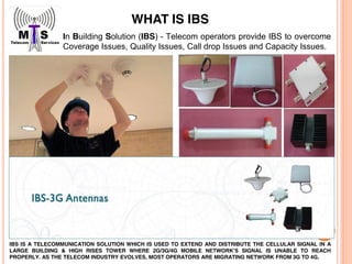 In Building Solution (IBS) - Telecom operators provide IBS to overcome
Coverage Issues, Quality Issues, Call drop Issues and Capacity Issues.
IBS IS A TELECOMMUNICATION SOLUTION WHICH IS USED TO EXTEND AND DISTRIBUTE THE CELLULAR SIGNAL IN A
LARGE BUILDING & HIGH RISES TOWER WHERE 2G/3G/4G MOBILE NETWORK’S SIGNAL IS UNABLE TO REACH
PROPERLY. AS THE TELECOM INDUSTRY EVOLVES, MOST OPERATORS ARE MIGRATING NETWORK FROM 3G TO 4G.
WHAT IS IBS
 