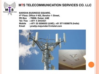 MTS TELECOMMUNICATION SERVICES CO. LLC
BARSHA BUSINESS SQUARE,
4th Floor, Office # 405, Barsha -1 Street,
PO Box : 79998, Dubai, UAE
Tel / Fax : +971 4 3443421
Mobile : +971 55 6096055 (UAE); +91 9711608879 (India)
Email : pradip.majumder@mtstel.com
 