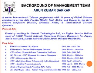 BACKGROUND OF MANAGEMENT TEAM
Past Jobs:
MS COO – Ericsson LM, Nigeria 2015, Jan – 2015 Dec
MS Director – Huawei Technologies, Bahrain 2010, March - 2015 Jan
CTO – Essar (Econet ) Kenya Telecom Ltd in Kenya 2009, Feb – 2010, Feb
MS Director – NSN Managed Services in Singapore 2006, March - 2009 Jan
CTO – Globacom, in Nigeria 2005, March – 2006 , Feb
CTO – Hutchison Essar Telecom Ltd, India (Vodafone) 2000, April – 2005, Feb
CTO - Koshika Telecom Ltd, India 1996, April – 1999, March
Head of Engineering & Planning, BPL, India 1995, Feb – 1996, March
Dy. Chief Engr. - R&D – Indian Telephone Industries Ltd 1983, Jan – 1994, Jan
Present Job:
Presently working in Huawei Technologies Ltd., as Region Service Deliver
Head of GNOC (Global Network Operations Centre), Bangalore for Japan,
South East Asia, Middle East and North Africa Offshore Operations.
A senior International Telecom professional with 33 years of Global Telecom
experiences across Asia Pacific, Middle East, Africa and Europe in top three
vendors companies (Huawei, Ericsson, Nokia) & International Telecom
operators.
ARUN KUMAR SARKAR
 