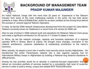 BACKGROUND OF MANAGEMENT TEAM
PRADIP KUMAR MAJUMDER
An Indian National, brings with him more than 25 years of Experience in the Telecom
Industry from some of the most challenging markets in the world. He has held senior
positions in India, Africa & Middle-East, where he as been credited as the driving force behind
the success of several regional Telecom Operators.
In India, he led the GSM network infrastructure development from the scratch for Usha Martin
Telekom (currently known as Vodafone) in a record time of 6 months for M2M call.
Also he was involved in GSM network build and operations for Reliance Telecom Core group
and made a significant contribution for 2G launch in 7 circles/13 states in India.
In Africa, he led the network coverage, capacity and business expansion of a regional
operator MTN in Ghana, Benin & Liberia. He brought many changes, innovation in the
network architecture, customer satisfaction & outstanding contribution to the nation’s
economy .
More recently, he played a pivot role in world’s most security prone country Afghanistan. He
transformed the entire Transmission network into a new regional capacity hub for
International Military troops in Afghanistan by building a National long distance backbone in
difficult terrain.
Among his key priorities would be to develop a customer-focused organization that can
deliver an innovative portfolio of services backed by a consistently high level of customer
service in order to build a strong, unique and reliable MTS TELECOM brand.
 