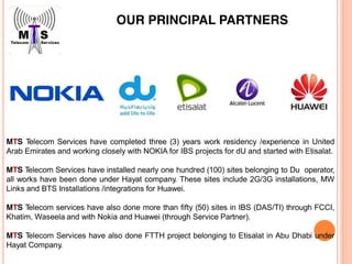 OUR PRINCIPAL PARTNERS
MTS Telecom Services have completed three (3) years work residency /experience in United
Arab Emirates and working closely with NOKIA for IBS projects for dU and started with Etisalat.
MTS Telecom Services have installed nearly one hundred (100) sites belonging to Du operator,
all works have been done under Hayat company. These sites include 2G/3G installations, MW
Links and BTS Installations /integrations for Huawei.
MTS Telecom services have also done more than fifty (50) sites in IBS (DAS/TI) through FCCI,
Khatim, Waseela and with Nokia and Huawei (through Service Partner).
MTS Telecom Services have also done FTTH project belonging to Etisalat in Abu Dhabi under
Hayat Company.
 