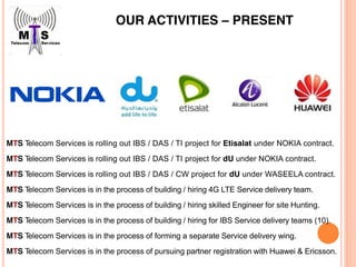 OUR ACTIVITIES – PRESENT
MTS Telecom Services is rolling out IBS / DAS / TI project for Etisalat under NOKIA contract.
MTS Telecom Services is rolling out IBS / DAS / TI project for dU under NOKIA contract.
MTS Telecom Services is rolling out IBS / DAS / CW project for dU under WASEELA contract.
MTS Telecom Services is in the process of building / hiring 4G LTE Service delivery team.
MTS Telecom Services is in the process of building / hiring skilled Engineer for site Hunting.
MTS Telecom Services is in the process of building / hiring for IBS Service delivery teams (10).
MTS Telecom Services is in the process of forming a separate Service delivery wing.
MTS Telecom Services is in the process of pursuing partner registration with Huawei & Ericsson.
 