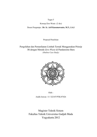 Tugas 5
                     Konsep Zero Waste (2 sks)
       Dosen Pengampu : Dr. Ir. Arif Kusumawanto, M.T., I.A.I




                         Proposal Penelitian


Pengolahan dan Pemanfaatan Limbah Ternak Menggunakan Prinsip
       3R dengan Metode Zero Waste di Pandansimo Baru
                        (Outline Case Study)




                               Oleh :

                Andik Irawan 11/ 322107/PTK/07426




                 Magister Teknik Sistem
        Fakultas Teknik Universitas Gadjah Mada
                    Yogyakarta 2012
 