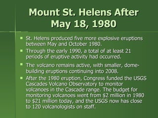 Mount St. Helens After May 18, 1980 St. Helens produced five more explosive eruptions between May and October 1980.  Through the early 1990, a total of at least 21 periods of eruptive activity had occurred. The   volcano remains active, with smaller, dome- building eruptions continuing into 2008. After the 1980 eruption, Congress funded the USGS Cascades Volcano Observatory to monitor volcanoes in the Cascade range. The budget for monitoring volcanoes went from $2 million in 1980 to $21 million today, and the USGS now has close to 120 volcanologists on staff. 