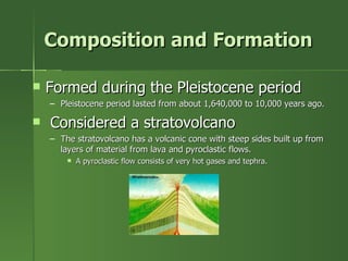 Composition and Formation Formed during the Pleistocene period Pleistocene period lasted from about 1,640,000 to 10,000 years ago. Considered a stratovolcano  The stratovolcano has a volcanic cone with steep sides built up from layers of material from lava and pyroclastic flows. A pyroclastic flow consists of very hot gases and tephra. 