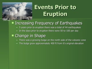 Events Prior to Eruption Increasing Frequency of Earthquakes 5 years prior to eruption there was a total of 44 earthquakes In the days prior to eruption there were 50 to 100 per day Change in Shape There was a growing bulge on the north side of the volcanic cone The bulge grew approximately 400 ft from it’s original elevation (USGS, 2003) 